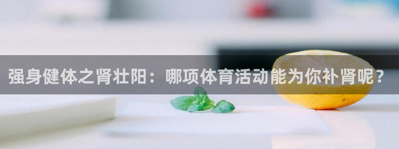 3377体育官网下载招商电话地址是多少：强身健体之肾